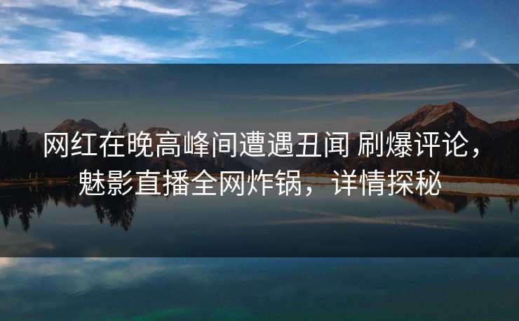 网红在晚高峰间遭遇丑闻 刷爆评论，魅影直播全网炸锅，详情探秘
