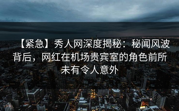 【紧急】秀人网深度揭秘：秘闻风波背后，网红在机场贵宾室的角色前所未有令人意外