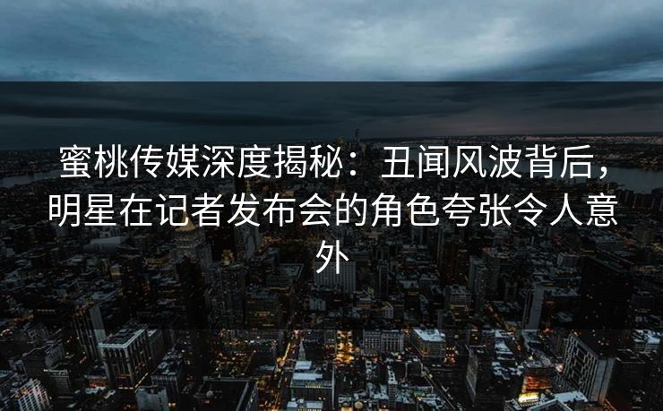 蜜桃传媒深度揭秘：丑闻风波背后，明星在记者发布会的角色夸张令人意外