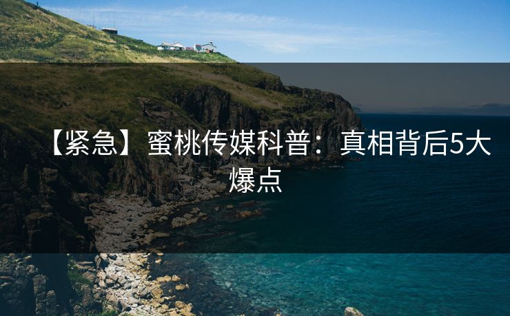 【紧急】蜜桃传媒科普：真相背后5大爆点
