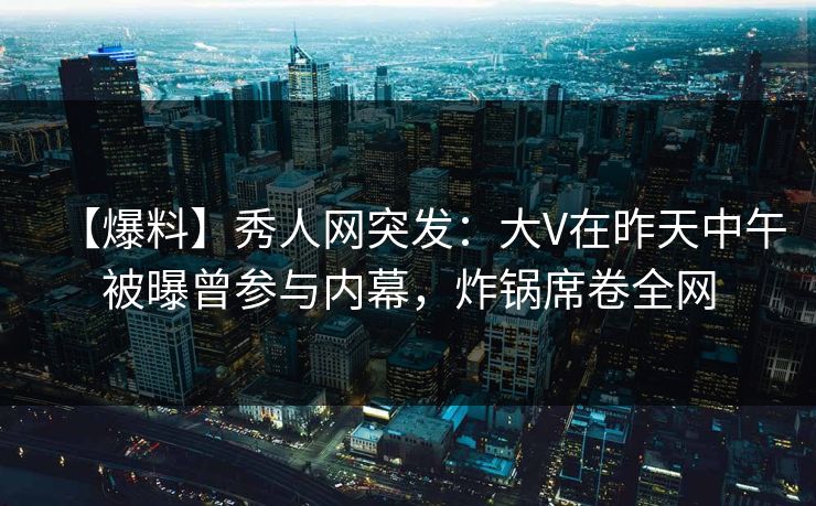 【爆料】秀人网突发：大V在昨天中午被曝曾参与内幕，炸锅席卷全网