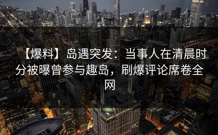 【爆料】岛遇突发：当事人在清晨时分被曝曾参与趣岛，刷爆评论席卷全网