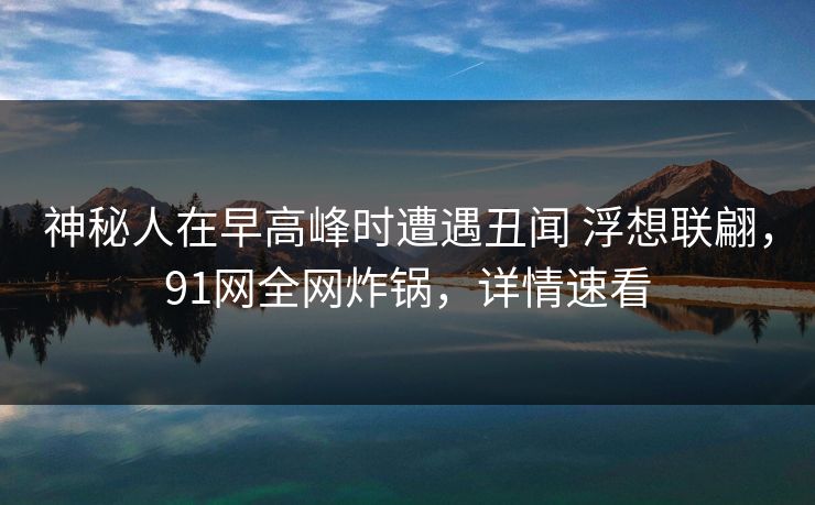 神秘人在早高峰时遭遇丑闻 浮想联翩，91网全网炸锅，详情速看