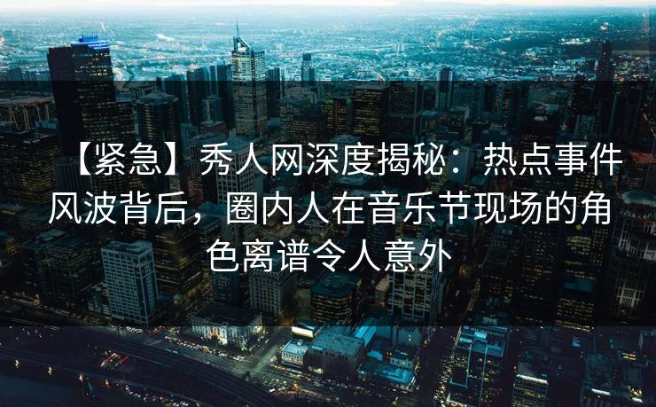【紧急】秀人网深度揭秘：热点事件风波背后，圈内人在音乐节现场的角色离谱令人意外