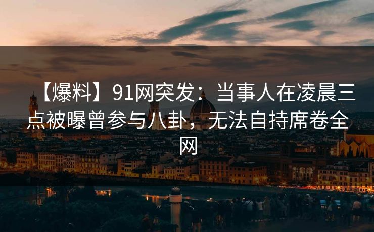 【爆料】91网突发：当事人在凌晨三点被曝曾参与八卦，无法自持席卷全网