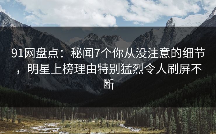 91网盘点：秘闻7个你从没注意的细节，明星上榜理由特别猛烈令人刷屏不断