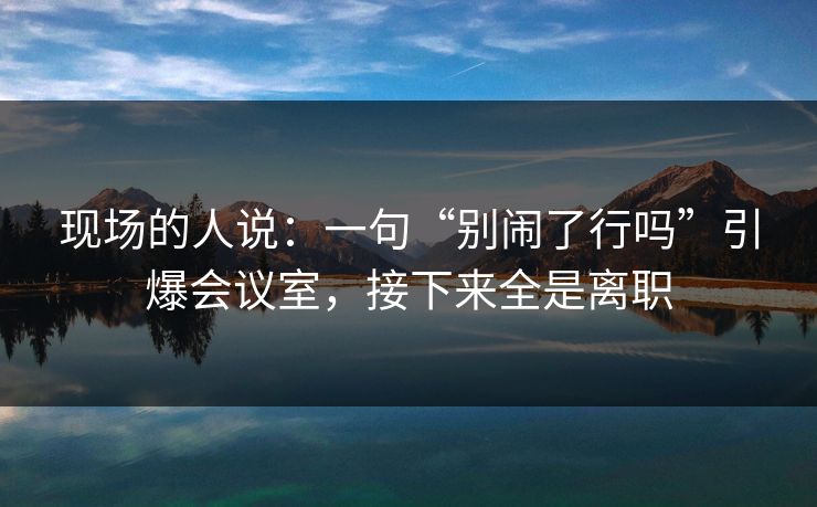 现场的人说：一句“别闹了行吗”引爆会议室，接下来全是离职