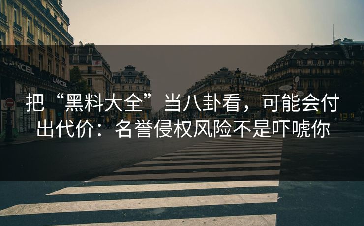 把“黑料大全”当八卦看，可能会付出代价：名誉侵权风险不是吓唬你