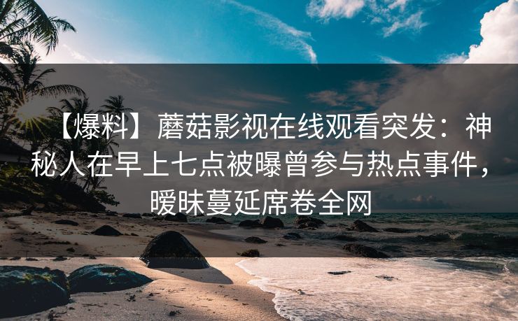 【爆料】蘑菇影视在线观看突发：神秘人在早上七点被曝曾参与热点事件，暧昧蔓延席卷全网