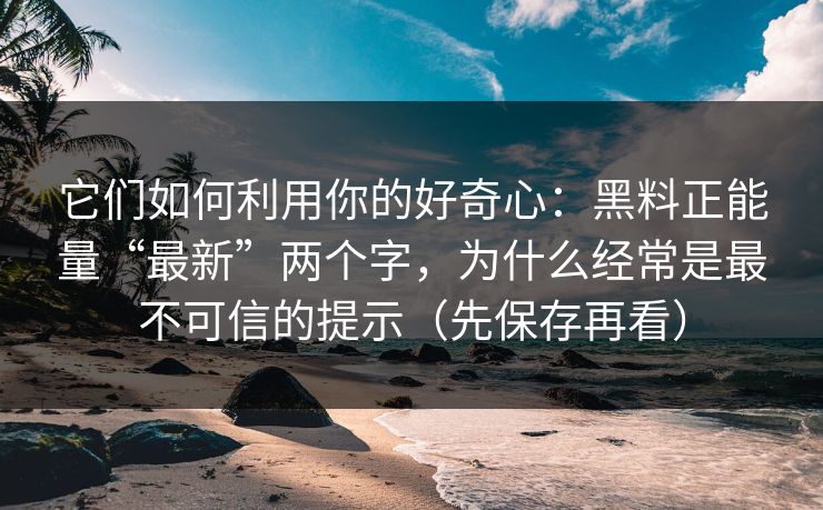 它们如何利用你的好奇心：黑料正能量“最新”两个字，为什么经常是最不可信的提示（先保存再看）