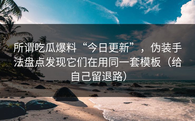 所谓吃瓜爆料“今日更新”，伪装手法盘点发现它们在用同一套模板（给自己留退路）