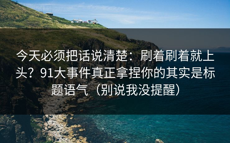 今天必须把话说清楚：刷着刷着就上头？91大事件真正拿捏你的其实是标题语气（别说我没提醒）