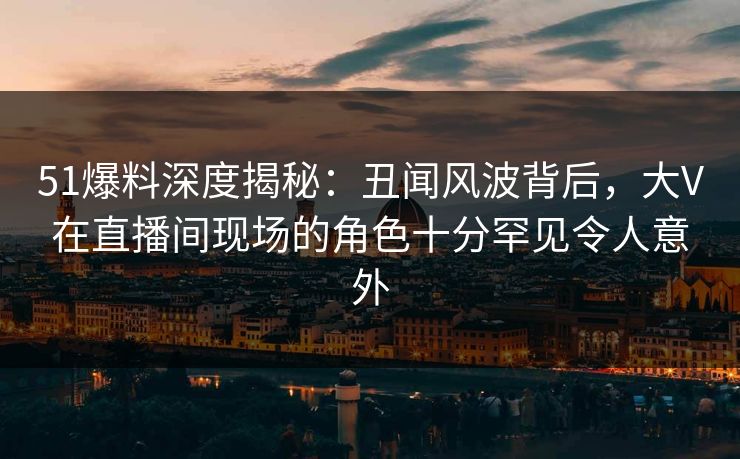 51爆料深度揭秘：丑闻风波背后，大V在直播间现场的角色十分罕见令人意外
