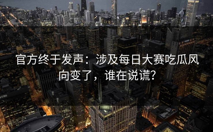 官方终于发声：涉及每日大赛吃瓜风向变了，谁在说谎？