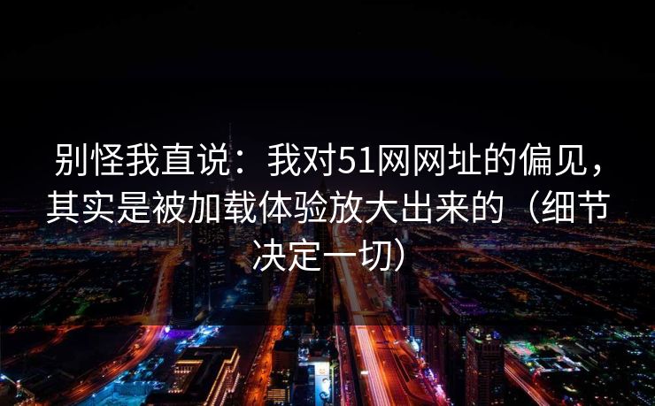 别怪我直说:我对51网网址的偏见,其实是被加载体验放大出来的(细节决定一切)