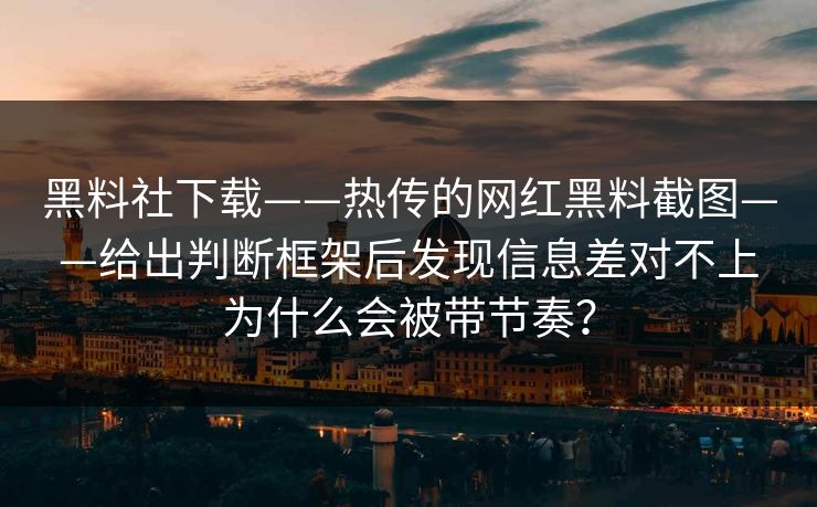 黑料社下载——热传的网红黑料截图——给出判断框架后发现信息差对不上为什么会被带节奏？