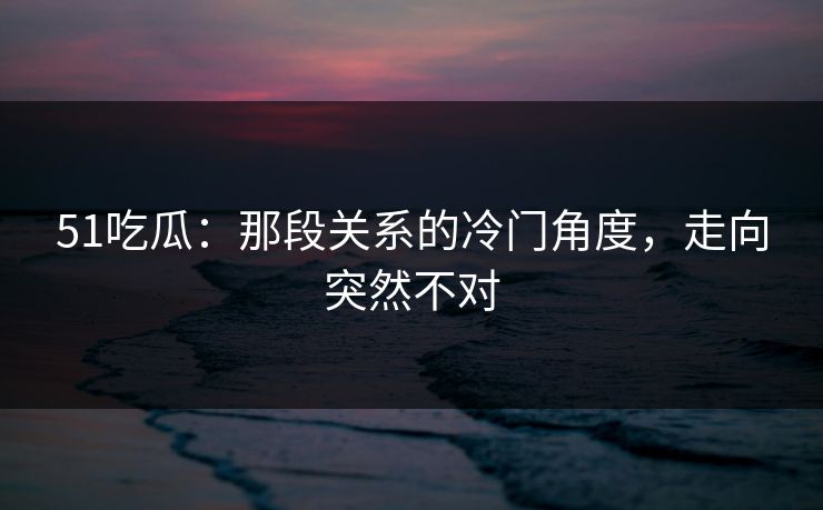 51吃瓜：那段关系的冷门角度，走向突然不对