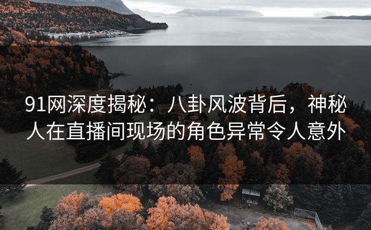 91网深度揭秘：八卦风波背后，神秘人在直播间现场的角色异常令人意外