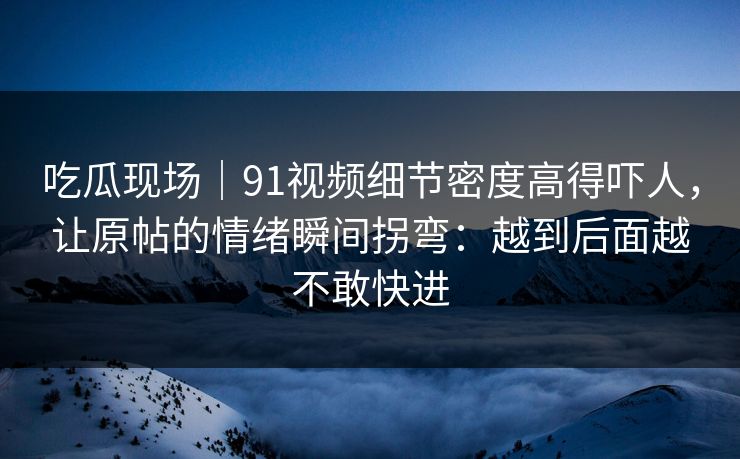 吃瓜现场｜91视频细节密度高得吓人，让原帖的情绪瞬间拐弯：越到后面越不敢快进