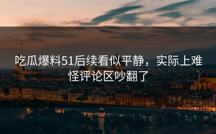 吃瓜爆料51后续看似平静，实际上难怪评论区吵翻了